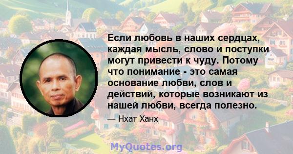 Если любовь в наших сердцах, каждая мысль, слово и поступки могут привести к чуду. Потому что понимание - это самая основание любви, слов и действий, которые возникают из нашей любви, всегда полезно.