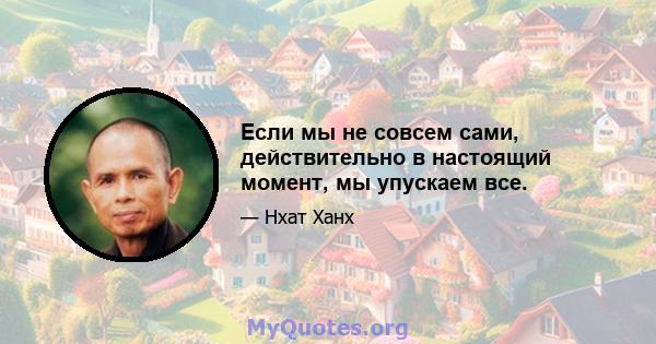 Если мы не совсем сами, действительно в настоящий момент, мы упускаем все.