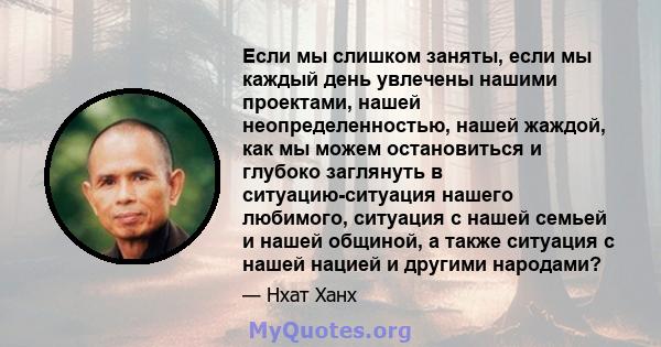 Если мы слишком заняты, если мы каждый день увлечены нашими проектами, нашей неопределенностью, нашей жаждой, как мы можем остановиться и глубоко заглянуть в ситуацию-ситуация нашего любимого, ситуация с нашей семьей и