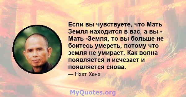 Если вы чувствуете, что Мать Земля находится в вас, а вы - Мать -Земля, то вы больше не боитесь умереть, потому что земля не умирает. Как волна появляется и исчезает и появляется снова.