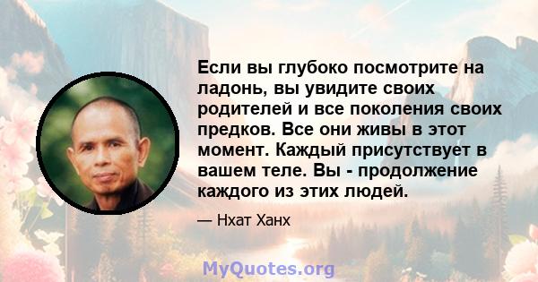 Если вы глубоко посмотрите на ладонь, вы увидите своих родителей и все поколения своих предков. Все они живы в этот момент. Каждый присутствует в вашем теле. Вы - продолжение каждого из этих людей.