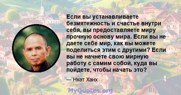 Если вы устанавливаете безмятежность и счастье внутри себя, вы предоставляете миру прочную основу мира. Если вы не даете себе мир, как вы можете поделиться этим с другими? Если вы не начнете свою мирную работу с самим