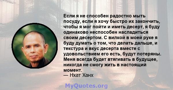 Если я не способен радостно мыть посуду, если я хочу быстро их закончить, чтобы я мог пойти и иметь десерт, я буду одинаково неспособен насладиться своим десертом. С вилкой в ​​моей руке я буду думать о том, что делать