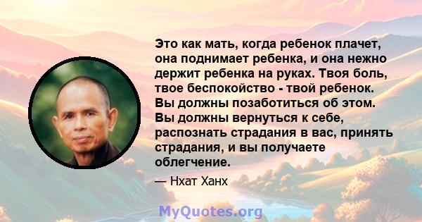 Это как мать, когда ребенок плачет, она поднимает ребенка, и она нежно держит ребенка на руках. Твоя боль, твое беспокойство - твой ребенок. Вы должны позаботиться об этом. Вы должны вернуться к себе, распознать