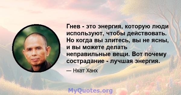 Гнев - это энергия, которую люди используют, чтобы действовать. Но когда вы злитесь, вы не ясны, и вы можете делать неправильные вещи. Вот почему сострадание - лучшая энергия.