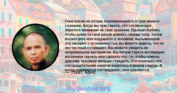 Гнев похож на шторм, поднимающийся от дна вашего сознания. Когда вы чувствуете, что это приходит, обратите внимание на свое дыхание. Вдохни глубоко, чтобы донести свой разум домой к своему телу. Затем посмотрите или