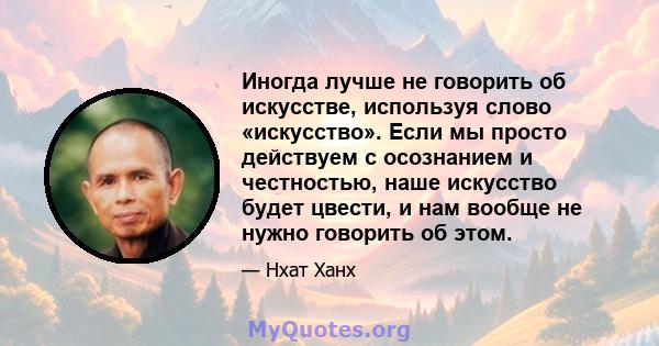 Иногда лучше не говорить об искусстве, используя слово «искусство». Если мы просто действуем с осознанием и честностью, наше искусство будет цвести, и нам вообще не нужно говорить об этом.