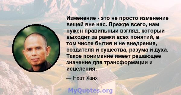 Изменение - это не просто изменение вещей вне нас. Прежде всего, нам нужен правильный взгляд, который выходит за рамки всех понятий, в том числе бытия и не внедрения, создателя и существа, разума и духа. Такое понимание 