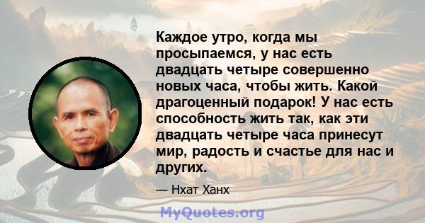 Каждое утро, когда мы просыпаемся, у нас есть двадцать четыре совершенно новых часа, чтобы жить. Какой драгоценный подарок! У нас есть способность жить так, как эти двадцать четыре часа принесут мир, радость и счастье