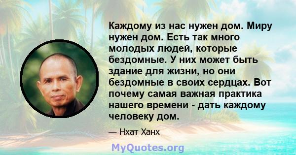 Каждому из нас нужен дом. Миру нужен дом. Есть так много молодых людей, которые бездомные. У них может быть здание для жизни, но они бездомные в своих сердцах. Вот почему самая важная практика нашего времени - дать