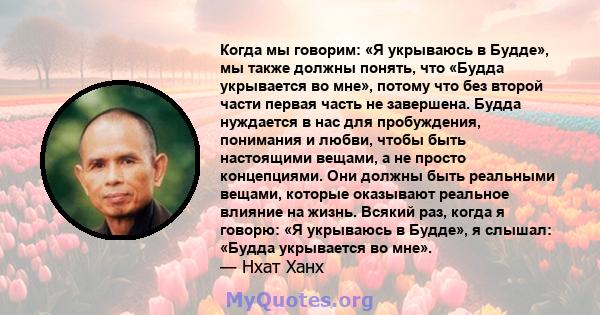 Когда мы говорим: «Я укрываюсь в Будде», мы также должны понять, что «Будда укрывается во мне», потому что без второй части первая часть не завершена. Будда нуждается в нас для пробуждения, понимания и любви, чтобы быть 