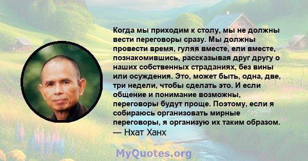 Когда мы приходим к столу, мы не должны вести переговоры сразу. Мы должны провести время, гуляя вместе, ели вместе, познакомившись, рассказывая друг другу о наших собственных страданиях, без вины или осуждения. Это,