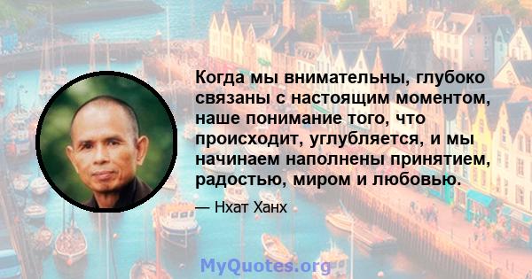 Когда мы внимательны, глубоко связаны с настоящим моментом, наше понимание того, что происходит, углубляется, и мы начинаем наполнены принятием, радостью, миром и любовью.