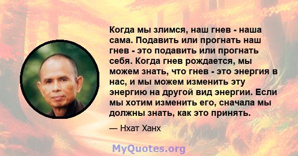 Когда мы злимся, наш гнев - наша сама. Подавить или прогнать наш гнев - это подавить или прогнать себя. Когда гнев рождается, мы можем знать, что гнев - это энергия в нас, и мы можем изменить эту энергию на другой вид