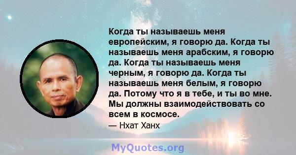 Когда ты называешь меня европейским, я говорю да. Когда ты называешь меня арабским, я говорю да. Когда ты называешь меня черным, я говорю да. Когда ты называешь меня белым, я говорю да. Потому что я в тебе, и ты во мне. 