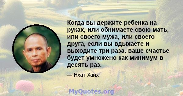 Когда вы держите ребенка на руках, или обнимаете свою мать, или своего мужа, или своего друга, если вы вдыхаете и выходите три раза, ваше счастье будет умножено как минимум в десять раз.