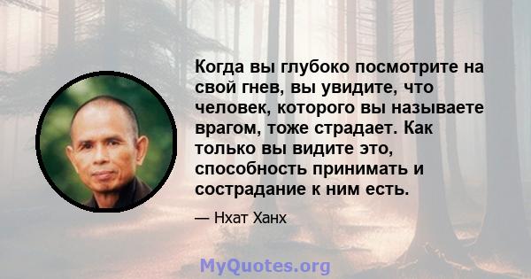 Когда вы глубоко посмотрите на свой гнев, вы увидите, что человек, которого вы называете врагом, тоже страдает. Как только вы видите это, способность принимать и сострадание к ним есть.