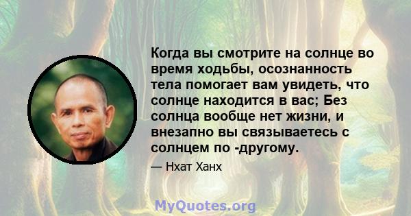 Когда вы смотрите на солнце во время ходьбы, осознанность тела помогает вам увидеть, что солнце находится в вас; Без солнца вообще нет жизни, и внезапно вы связываетесь с солнцем по -другому.