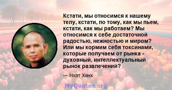 Кстати, мы относимся к нашему телу, кстати, по тому, как мы пьем, кстати, как мы работаем? Мы относимся к себе достаточной радостью, нежностью и миром? Или мы кормим себя токсинами, которые получаем от рынка - духовный, 