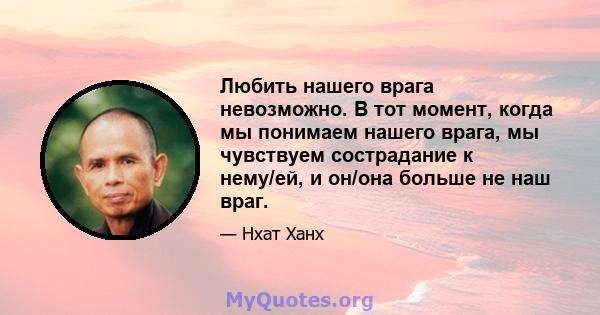 Любить нашего врага невозможно. В тот момент, когда мы понимаем нашего врага, мы чувствуем сострадание к нему/ей, и он/она больше не наш враг.