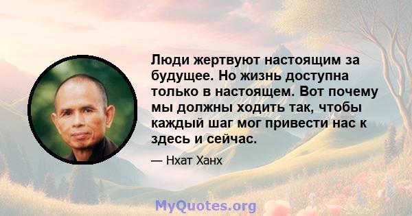 Люди жертвуют настоящим за будущее. Но жизнь доступна только в настоящем. Вот почему мы должны ходить так, чтобы каждый шаг мог привести нас к здесь и сейчас.