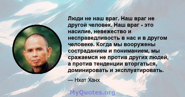 Люди не наш враг. Наш враг не другой человек. Наш враг - это насилие, невежество и несправедливость в нас и в другом человеке. Когда мы вооружены состраданием и пониманием, мы сражаемся не против других людей, а против