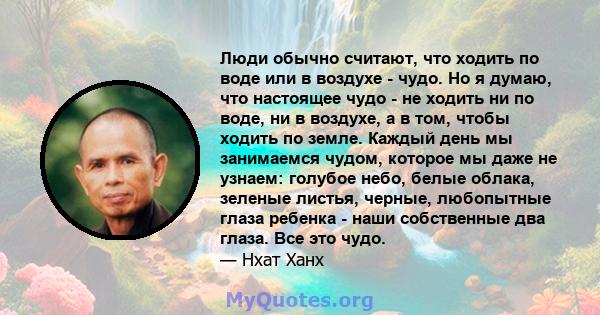 Люди обычно считают, что ходить по воде или в воздухе - чудо. Но я думаю, что настоящее чудо - не ходить ни по воде, ни в воздухе, а в том, чтобы ходить по земле. Каждый день мы занимаемся чудом, которое мы даже не