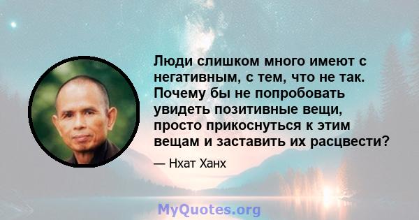 Люди слишком много имеют с негативным, с тем, что не так. Почему бы не попробовать увидеть позитивные вещи, просто прикоснуться к этим вещам и заставить их расцвести?