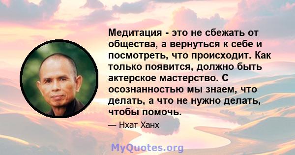 Медитация - это не сбежать от общества, а вернуться к себе и посмотреть, что происходит. Как только появится, должно быть актерское мастерство. С осознанностью мы знаем, что делать, а что не нужно делать, чтобы помочь.