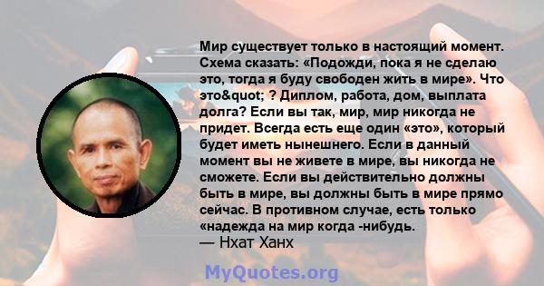 Мир существует только в настоящий момент. Схема сказать: «Подожди, пока я не сделаю это, тогда я буду свободен жить в мире». Что это" ? Диплом, работа, дом, выплата долга? Если вы так, мир, мир никогда не придет.