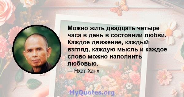 Можно жить двадцать четыре часа в день в состоянии любви. Каждое движение, каждый взгляд, каждую мысль и каждое слово можно наполнить любовью.