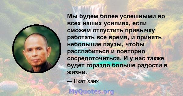 Мы будем более успешными во всех наших усилиях, если сможем отпустить привычку работать все время, и принять небольшие паузы, чтобы расслабиться и повторно сосредоточиться. И у нас также будет гораздо больше радости в