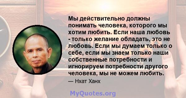 Мы действительно должны понимать человека, которого мы хотим любить. Если наша любовь - только желание обладать, это не любовь. Если мы думаем только о себе, если мы знаем только наши собственные потребности и