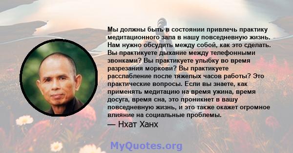 Мы должны быть в состоянии привлечь практику медитационного зала в нашу повседневную жизнь. Нам нужно обсудить между собой, как это сделать. Вы практикуете дыхание между телефонными звонками? Вы практикуете улыбку во