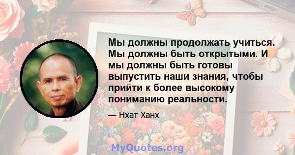 Мы должны продолжать учиться. Мы должны быть открытыми. И мы должны быть готовы выпустить наши знания, чтобы прийти к более высокому пониманию реальности.