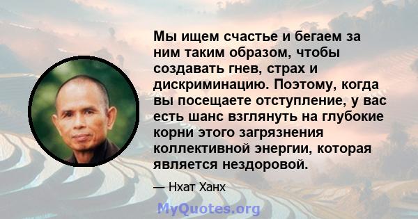 Мы ищем счастье и бегаем за ним таким образом, чтобы создавать гнев, страх и дискриминацию. Поэтому, когда вы посещаете отступление, у вас есть шанс взглянуть на глубокие корни этого загрязнения коллективной энергии,