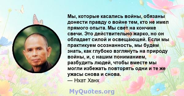 Мы, которые касались войны, обязаны донести правду о войне тем, кто не имел прямого опыта. Мы свет на кончике свечи. Это действительно жарко, но он обладает силой и освещающей. Если мы практикуем осознанность, мы будем