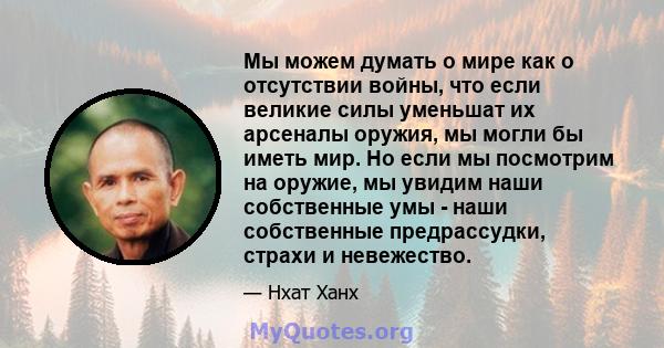 Мы можем думать о мире как о отсутствии войны, что если великие силы уменьшат их арсеналы оружия, мы могли бы иметь мир. Но если мы посмотрим на оружие, мы увидим наши собственные умы - наши собственные предрассудки,