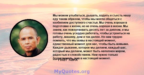 Мы можем улыбаться, дышать, ходить и съесть нашу еду таким образом, чтобы мы могли общаться с изобилием доступного счастья. Мы очень хороши в подготовке к жизни, но не очень хороши в жизни. Мы знаем, как пожертвовать