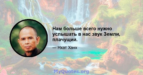 Нам больше всего нужно услышать в нас звук Земли, плачущий.