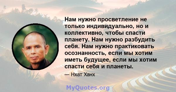 Нам нужно просветление не только индивидуально, но и коллективно, чтобы спасти планету. Нам нужно разбудить себя. Нам нужно практиковать осознанность, если мы хотим иметь будущее, если мы хотим спасти себя и планеты.