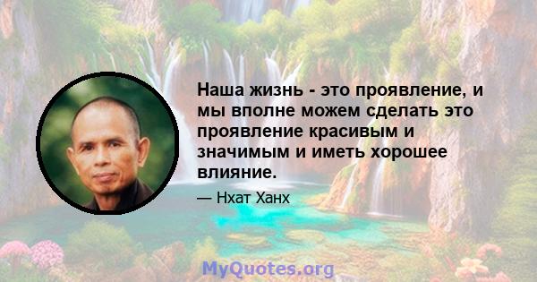 Наша жизнь - это проявление, и мы вполне можем сделать это проявление красивым и значимым и иметь хорошее влияние.