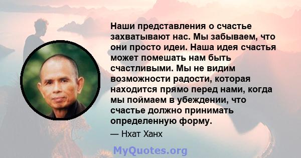 Наши представления о счастье захватывают нас. Мы забываем, что они просто идеи. Наша идея счастья может помешать нам быть счастливыми. Мы не видим возможности радости, которая находится прямо перед нами, когда мы