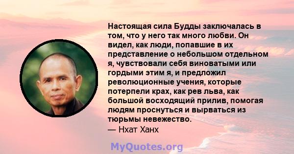 Настоящая сила Будды заключалась в том, что у него так много любви. Он видел, как люди, попавшие в их представление о небольшом отдельном я, чувствовали себя виноватыми или гордыми этим я, и предложил революционные