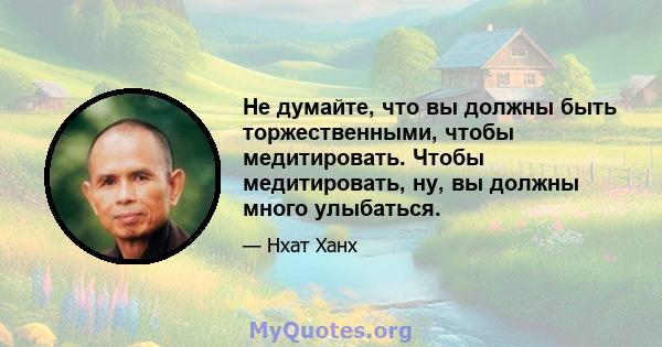 Не думайте, что вы должны быть торжественными, чтобы медитировать. Чтобы медитировать, ну, вы должны много улыбаться.