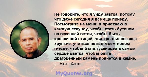 Не говорите, что я уйду завтра, потому что даже сегодня я все еще приеду. Посмотрите на меня: я приезжаю в каждую секунду, чтобы стать бутоном на весенней ветви, чтобы быть крошечной птицей, чьи крылья все еще хрупкие,