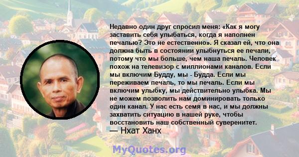 Недавно один друг спросил меня: «Как я могу заставить себя улыбаться, когда я наполнен печалью? Это не естественно». Я сказал ей, что она должна быть в состоянии улыбнуться ее печали, потому что мы больше, чем наша