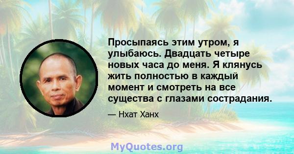 Просыпаясь этим утром, я улыбаюсь. Двадцать четыре новых часа до меня. Я клянусь жить полностью в каждый момент и смотреть на все существа с глазами сострадания.