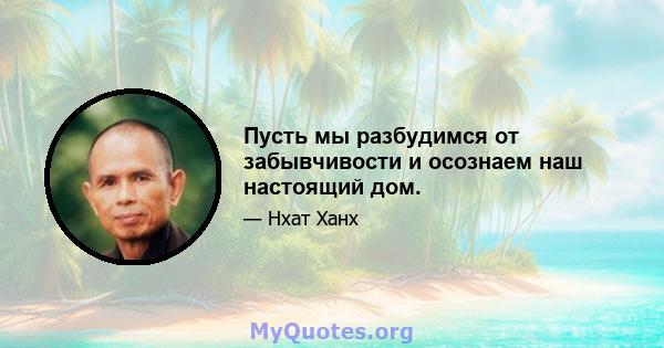 Пусть мы разбудимся от забывчивости и осознаем наш настоящий дом.