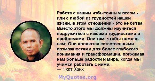 Работа с нашим избыточным весом - или с любой из трудностей нашей жизни, в этом отношении - это не битва. Вместо этого мы должны научиться подружиться с нашими трудностями и проблемами. Они там, чтобы помочь нам; Они